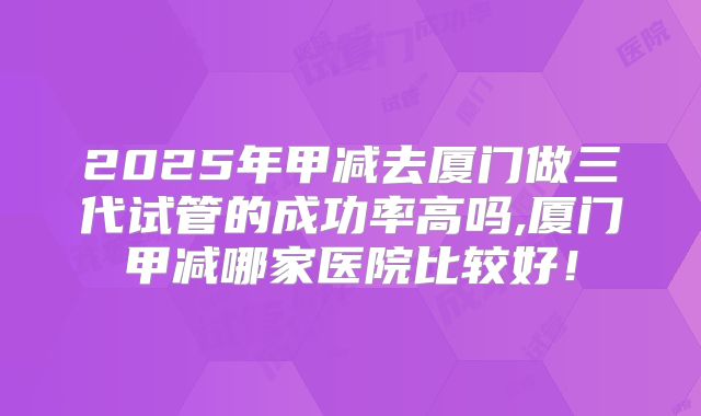 2025年甲减去厦门做三代试管的成功率高吗,厦门甲减哪家医院比较好！