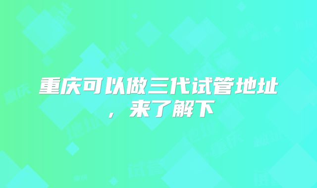 重庆可以做三代试管地址,来了解下