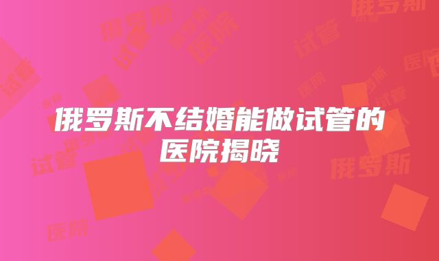 俄罗斯不结婚能做试管的医院揭晓