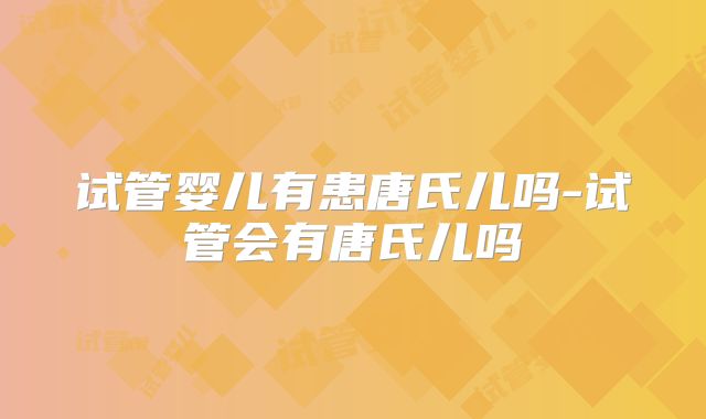 试管婴儿有患唐氏儿吗-试管会有唐氏儿吗