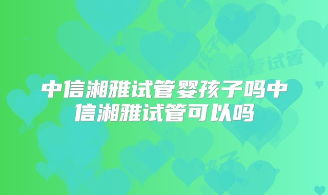 中信湘雅试管婴孩子吗中信湘雅试管可以吗