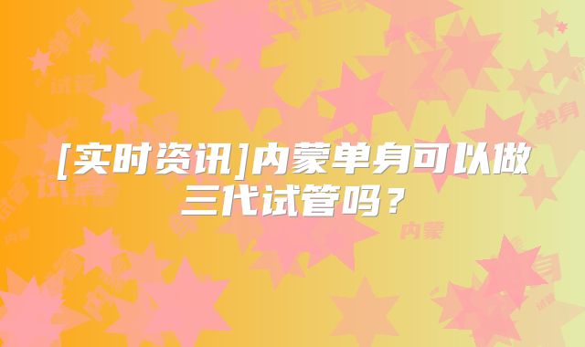 [实时资讯]内蒙单身可以做三代试管吗？