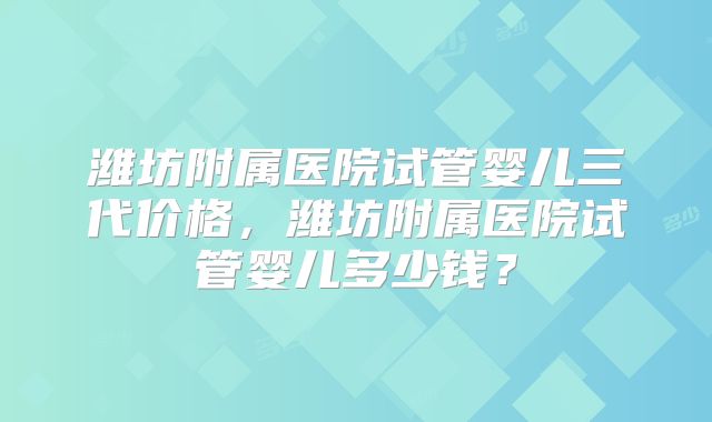 潍坊附属医院试管婴儿三代价格，潍坊附属医院试管婴儿多少钱？