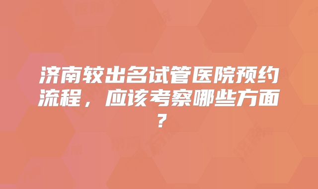 济南较出名试管医院预约流程，应该考察哪些方面？
