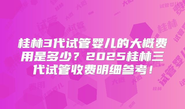 桂林3代试管婴儿的大概费用是多少？2025桂林三代试管收费明细参考！