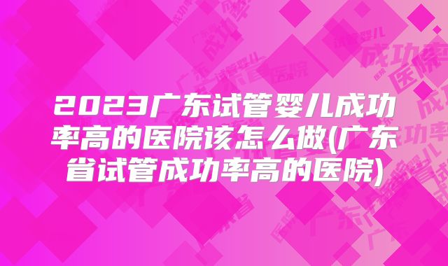 2023广东试管婴儿成功率高的医院该怎么做(广东省试管成功率高的医院)
