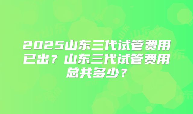 2025山东三代试管费用已出？山东三代试管费用总共多少？