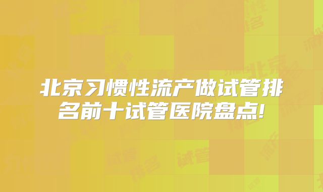 北京习惯性流产做试管排名前十试管医院盘点!