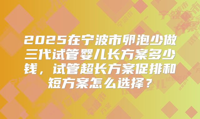 2025在宁波市卵泡少做三代试管婴儿长方案多少钱，试管超长方案促排和短方案怎么选择？