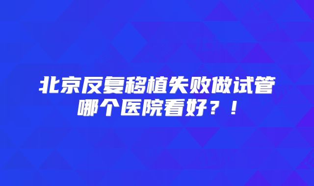 北京反复移植失败做试管哪个医院看好？!