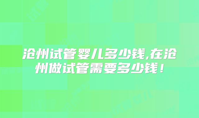 沧州试管婴儿多少钱,在沧州做试管需要多少钱！