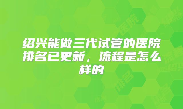 绍兴能做三代试管的医院排名已更新，流程是怎么样的