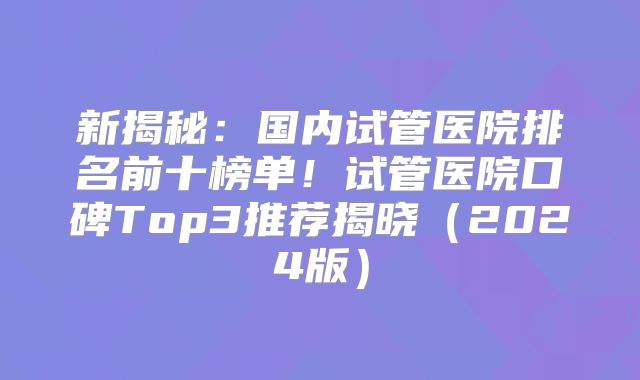 新揭秘：国内试管医院排名前十榜单！试管医院口碑Top3推荐揭晓（2024版）