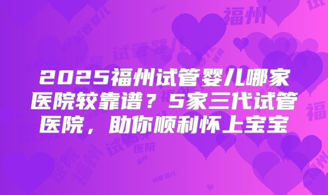 2025福州试管婴儿哪家医院较靠谱？5家三代试管医院，助你顺利怀上宝宝