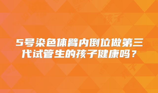 5号染色体臂内倒位做第三代试管生的孩子健康吗？