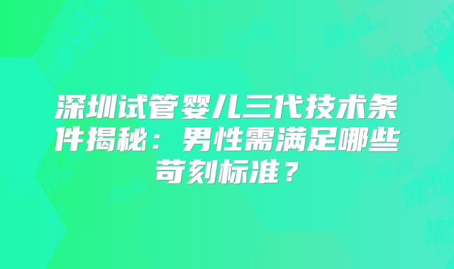 深圳试管婴儿三代技术条件揭秘：男性需满足哪些苛刻标准？