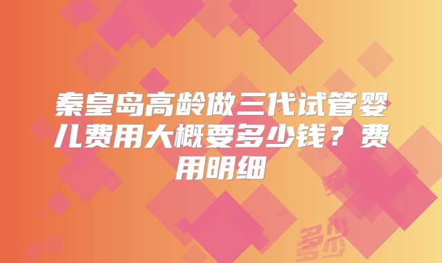 秦皇岛高龄做三代试管婴儿费用大概要多少钱？费用明细
