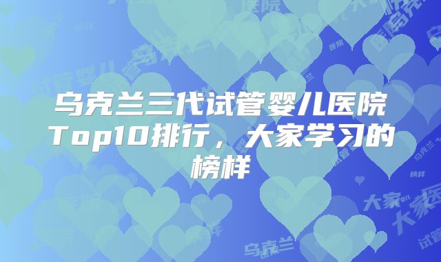 乌克兰三代试管婴儿医院Top10排行,大家学习的榜样