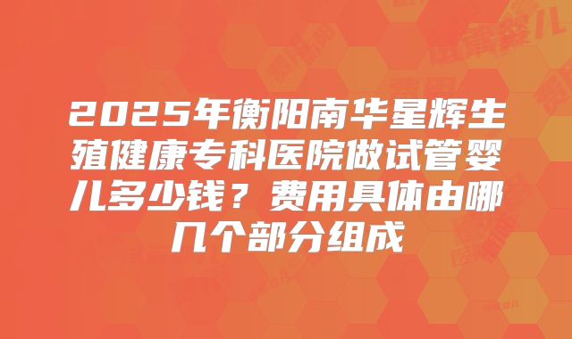 2025年衡阳南华星辉生殖健康专科医院做试管婴儿多少钱？费用具体由哪几个部分组成