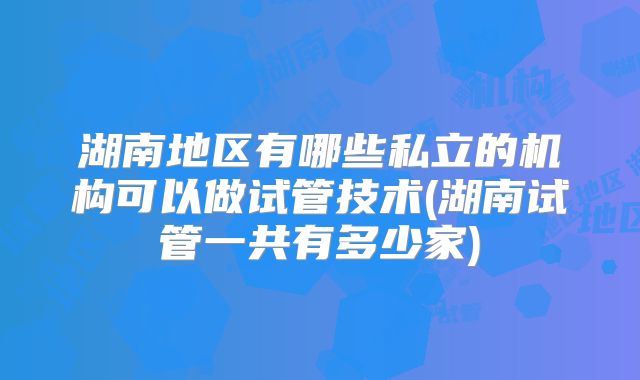 湖南地区有哪些私立的机构可以做试管技术(湖南试管一共有多少家)
