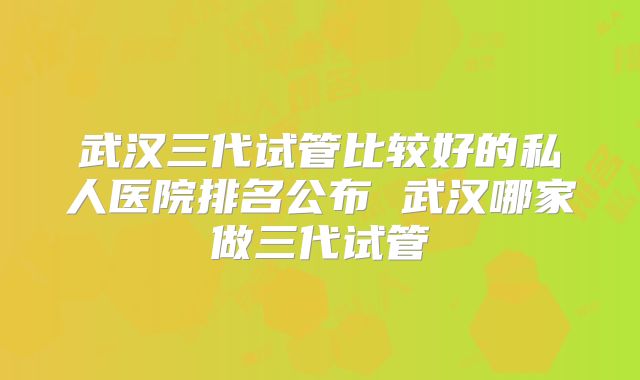 武汉三代试管比较好的私人医院排名公布 武汉哪家做三代试管