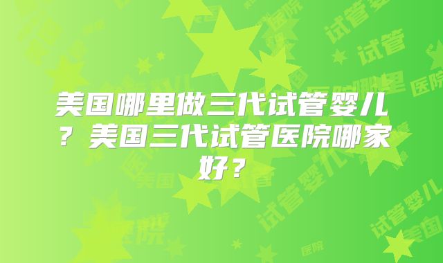 美国哪里做三代试管婴儿？美国三代试管医院哪家好？