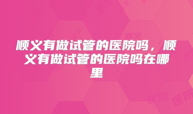 顺义有做试管的医院吗，顺义有做试管的医院吗在哪里