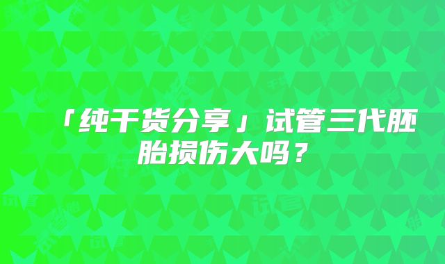 「纯干货分享」试管三代胚胎损伤大吗？