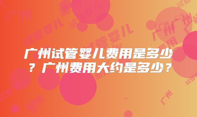 广州试管婴儿费用是多少？广州费用大约是多少？