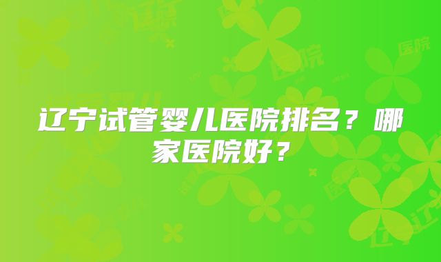 辽宁试管婴儿医院排名?哪家医院好?