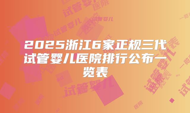 2025浙江6家正规三代试管婴儿医院排行公布一览表