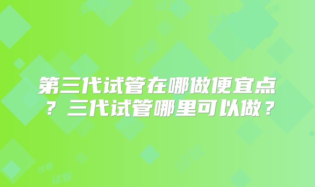 第三代试管在哪做便宜点？三代试管哪里可以做？