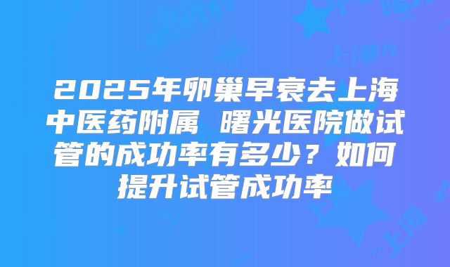 2025年卵巢早衰去上海中医药附属 曙光医院做试管的成功率有多少?如何提升试管成功率