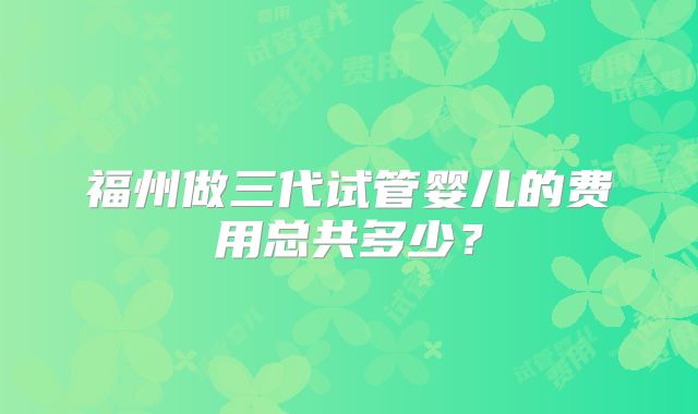 福州做三代试管婴儿的费用总共多少?
