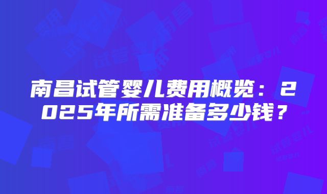 南昌试管婴儿费用概览：2025年所需准备多少钱？