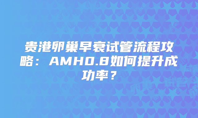 贵港卵巢早衰试管流程攻略:AMH0.8如何提升成功率?
