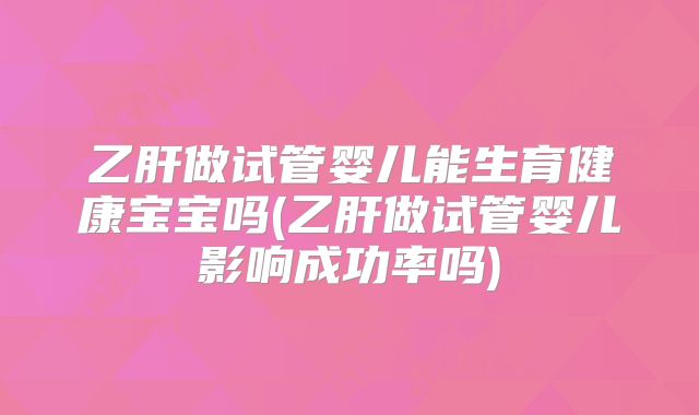 乙肝做试管婴儿能生育健康宝宝吗(乙肝做试管婴儿影响成功率吗)
