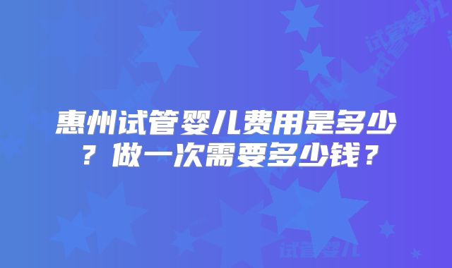 惠州试管婴儿费用是多少？做一次需要多少钱？
