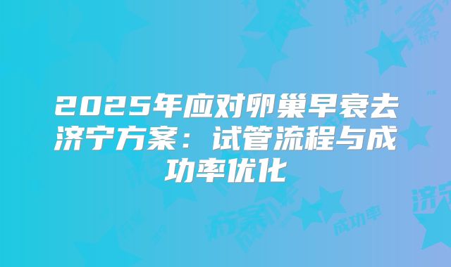 2025年应对卵巢早衰去济宁方案：试管流程与成功率优化