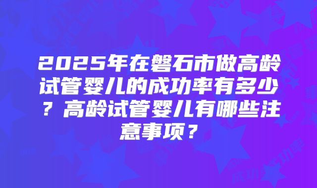 2025年在磐石市做高龄试管婴儿的成功率有多少?高龄试管婴儿有哪些注意事项?