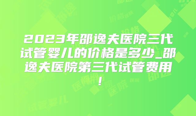 2023年邵逸夫医院三代试管婴儿的价格是多少_邵逸夫医院第三代试管费用！
