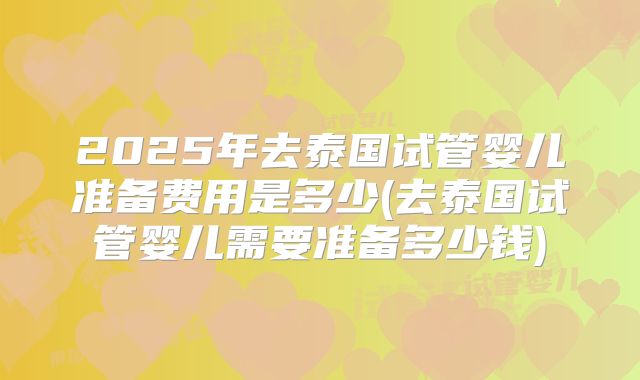 2025年去泰国试管婴儿准备费用是多少(去泰国试管婴儿需要准备多少钱)