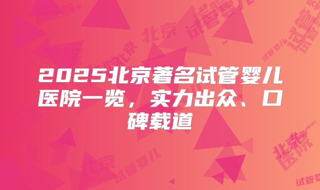 2025北京著名试管婴儿医院一览，实力出众、口碑载道