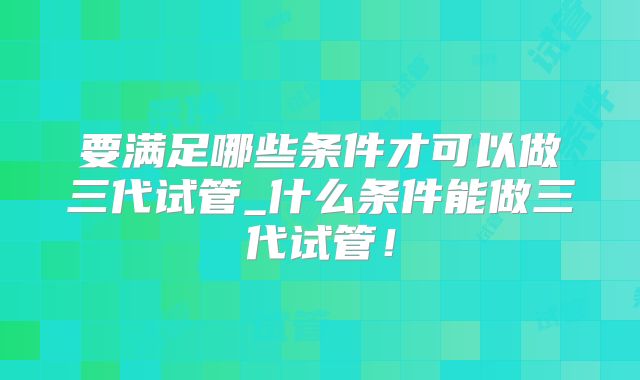 要满足哪些条件才可以做三代试管_什么条件能做三代试管！