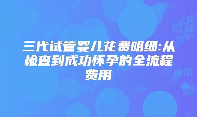 三代试管婴儿花费明细:从检查到成功怀孕的全流程费用