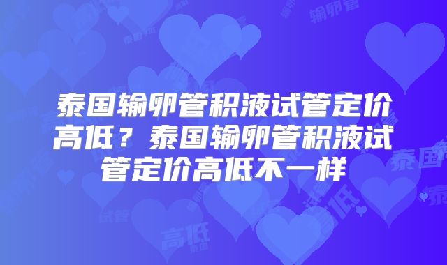 泰国输卵管积液试管定价高低？泰国输卵管积液试管定价高低不一样