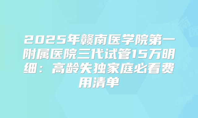 2025年赣南医学院第一附属医院三代试管15万明细：高龄失独家庭必看费用清单