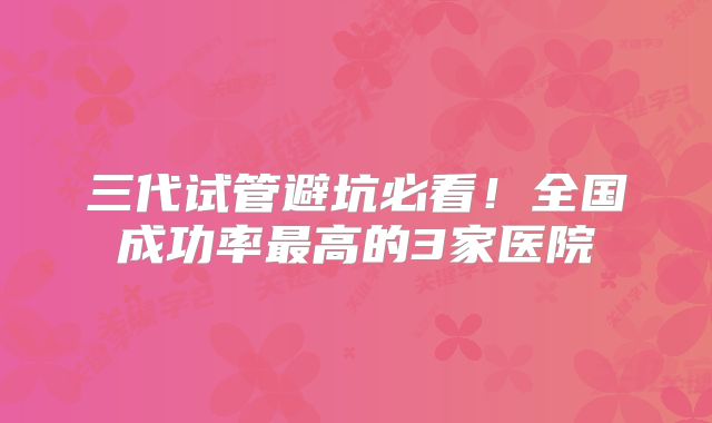 三代试管避坑必看！全国成功率最高的3家医院