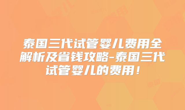 泰国三代试管婴儿费用全解析及省钱攻略-泰国三代试管婴儿的费用！
