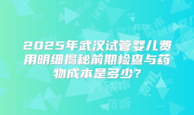 2025年武汉试管婴儿费用明细揭秘前期检查与药物成本是多少？